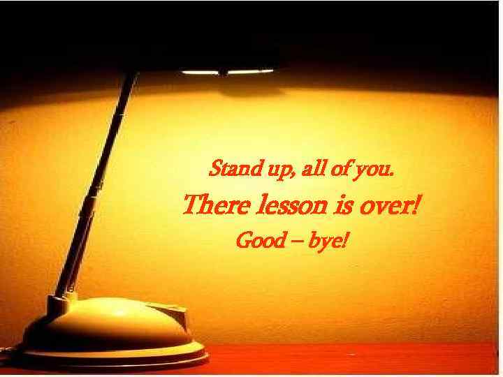 Stand up, all of you. There lesson is over! Good – bye! 