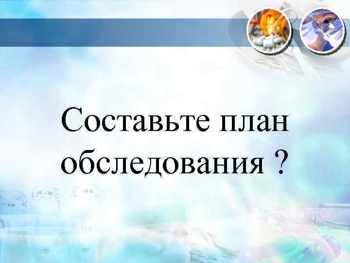Составьте план обследования ? 
