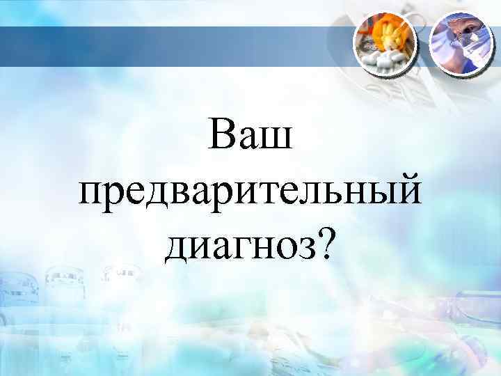 Ваш предварительный диагноз? 