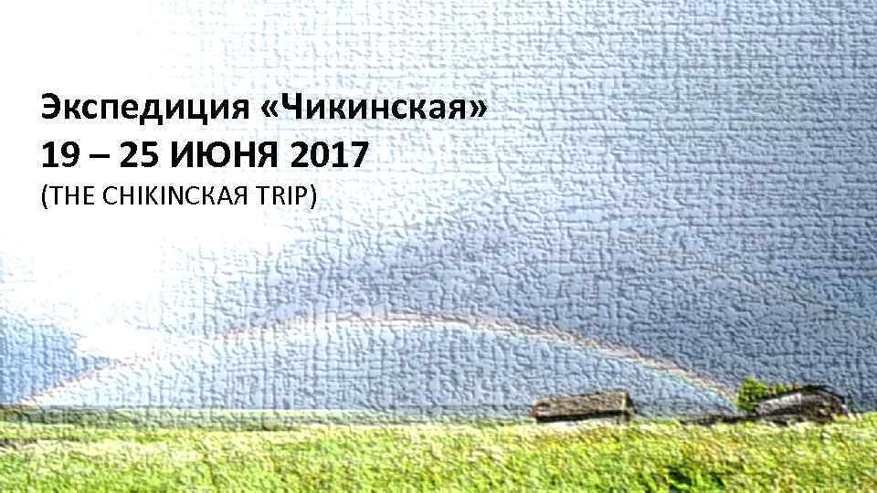 Экспедиция «Чикинская» 19 – 25 ИЮНЯ 2017 (THE CHIKINСКАЯ TRIP) 