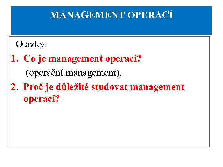 MANAGEMENT OPERACÍ Otázky: 1. Co je management operací? (operační management), 2. Proč je důležité