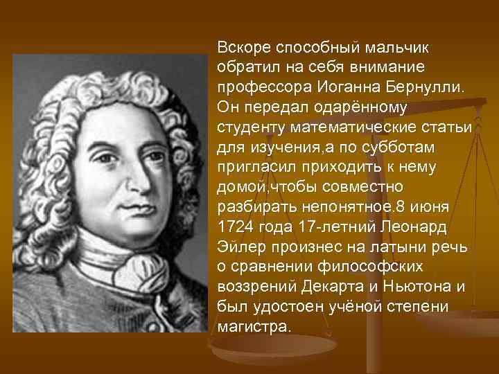 Вскоре способный мальчик обратил на себя внимание профессора Иоганна Бернулли. Он передал одарённому студенту