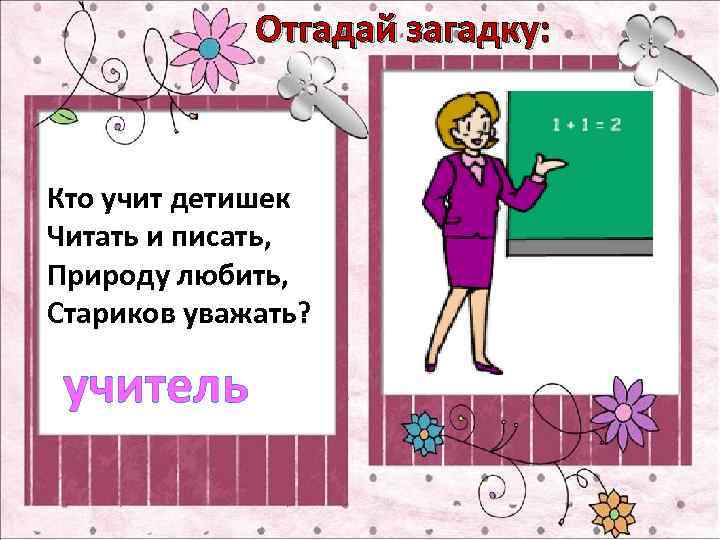 Отгадай загадку: Кто учит детишек Читать и писать, Природу любить, Стариков уважать? учитель 
