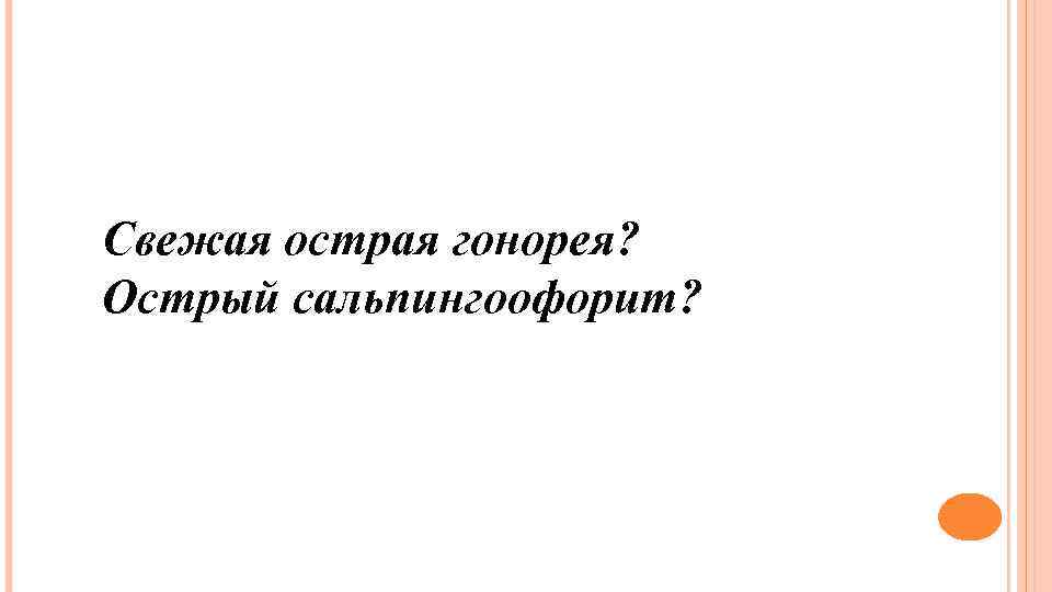 Свежая острая гонорея? Острый сальпингоофорит? 