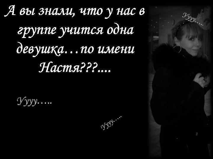 А вы знали, что у нас в группе учится одна девушка…по имени Настя? ?