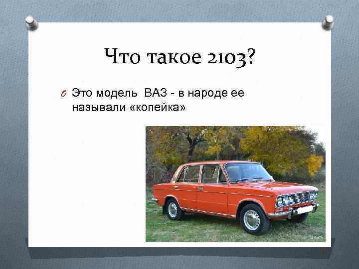 Что такое 2103? O Это модель ВАЗ - в народе ее называли «копейка» 