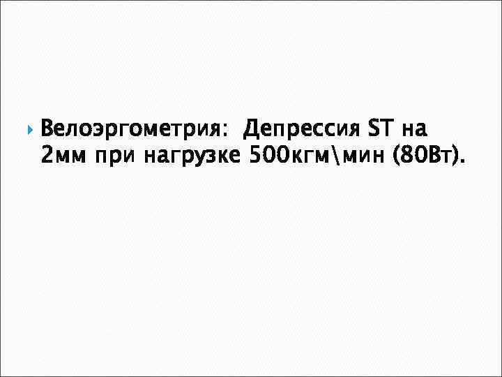  Велоэргометрия: Депрессия ST на 2 мм при нагрузке 500 кгммин (80 Вт). 