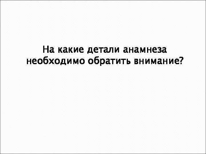 На какие детали анамнеза необходимо обратить внимание? 