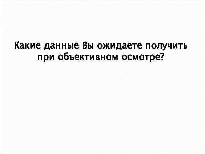 Какие данные Вы ожидаете получить при объективном осмотре? 