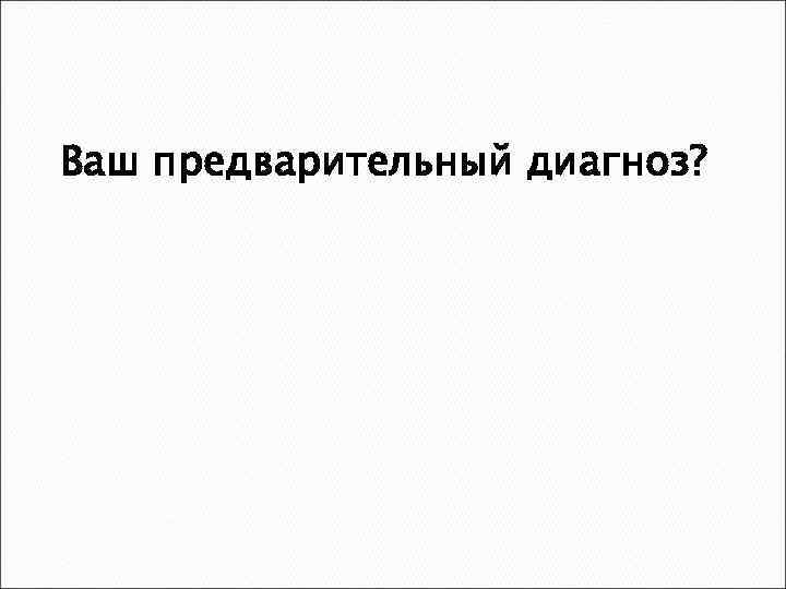 Ваш предварительный диагноз? 