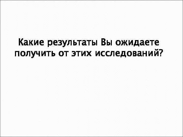 Какие результаты Вы ожидаете получить от этих исследований? 