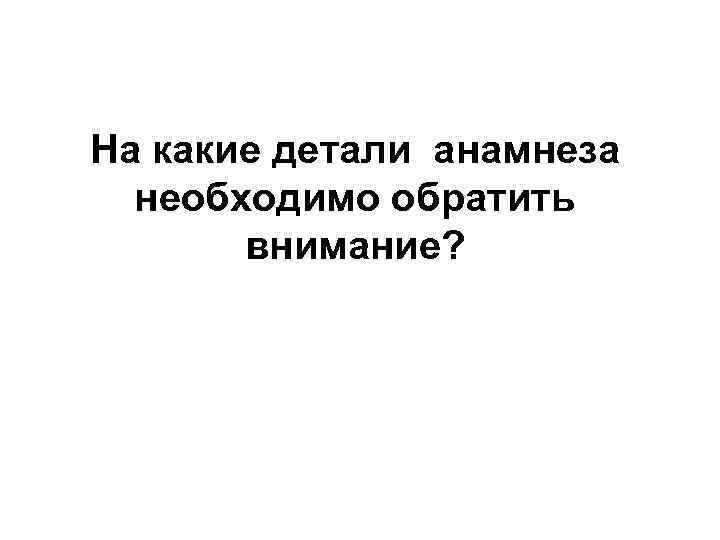 На какие детали анамнеза необходимо обратить внимание? 