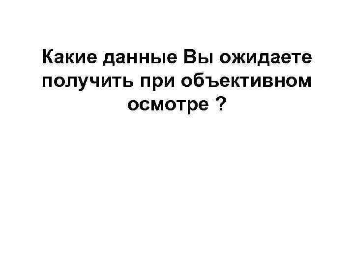 Какие данные Вы ожидаете получить при объективном осмотре ? 