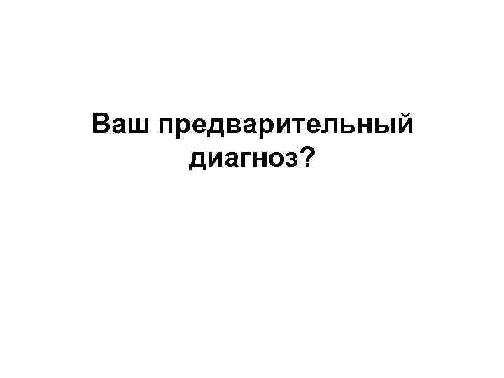 Ваш предварительный диагноз? 