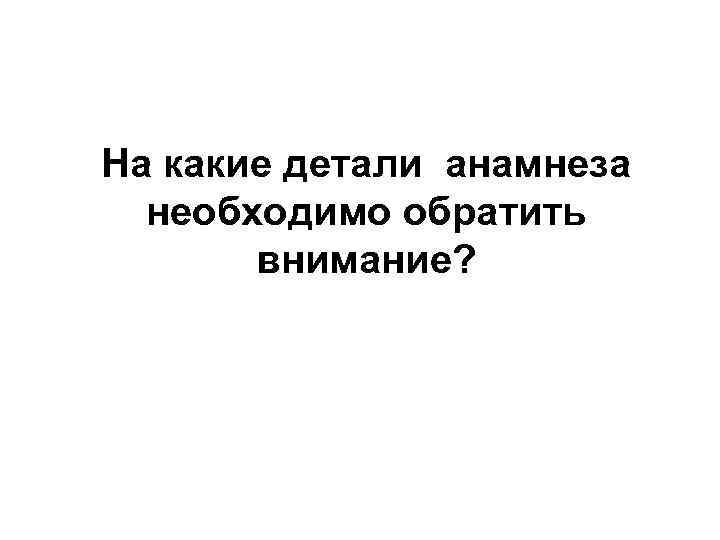 На какие детали анамнеза необходимо обратить внимание? 