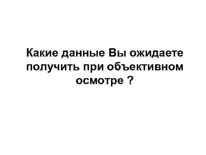 Какие данные Вы ожидаете получить при объективном осмотре ? 