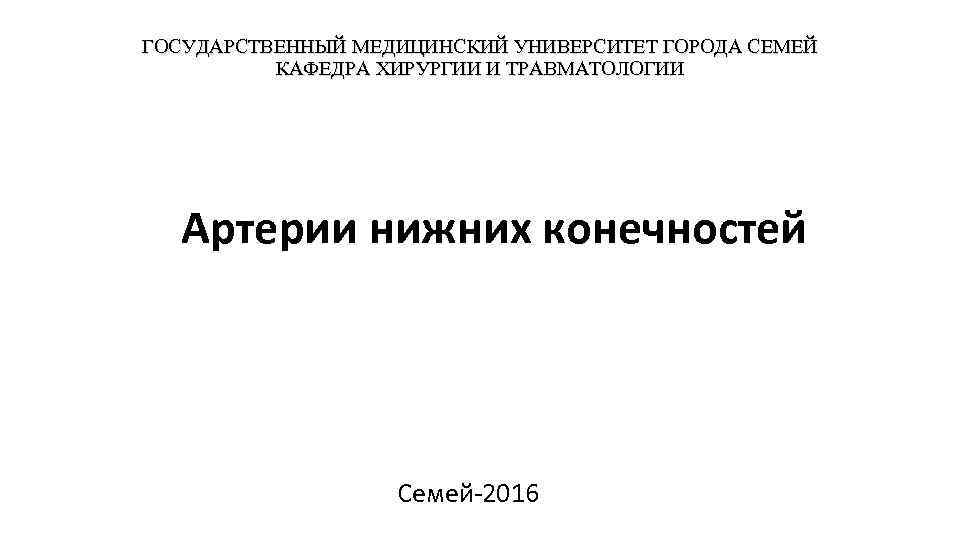 ГОСУДАРСТВЕННЫЙ МЕДИЦИНСКИЙ УНИВЕРСИТЕТ ГОРОДА СЕМЕЙ КАФЕДРА ХИРУРГИИ И ТРАВМАТОЛОГИИ Артерии нижних конечностей Семей-2016 