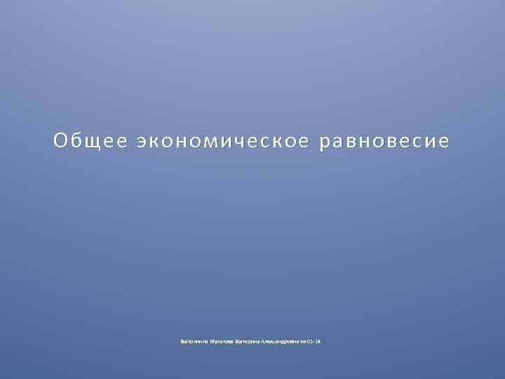 Общее экономическое равновесие Выполнила Мулатова Екатерина Александровна эк-01 -14 