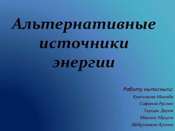 Альтернативные источники энергии Работу выполнили: Крапивина Милада Сафонов Руслан Тлущак Дария Макеев Эдуарт Абдураимов