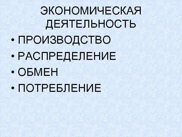 ЭКОНОМИЧЕСКАЯ ДЕЯТЕЛЬНОСТЬ • ПРОИЗВОДСТВО • РАСПРЕДЕЛЕНИЕ • ОБМЕН • ПОТРЕБЛЕНИЕ 