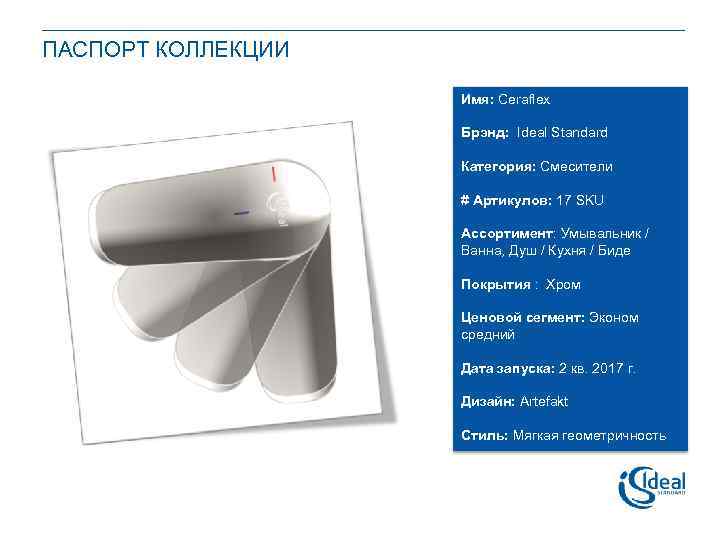 ПАСПОРТ КОЛЛЕКЦИИ Имя: Ceraflex Брэнд: Ideal Standard Категория: Смесители # Артикулов: 17 SKU Ассортимент: