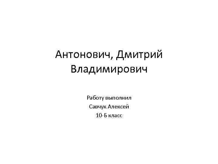 Антонович, Дмитрий Владимирович Работу выполнил Савчук Алексей 10 -Б класс 