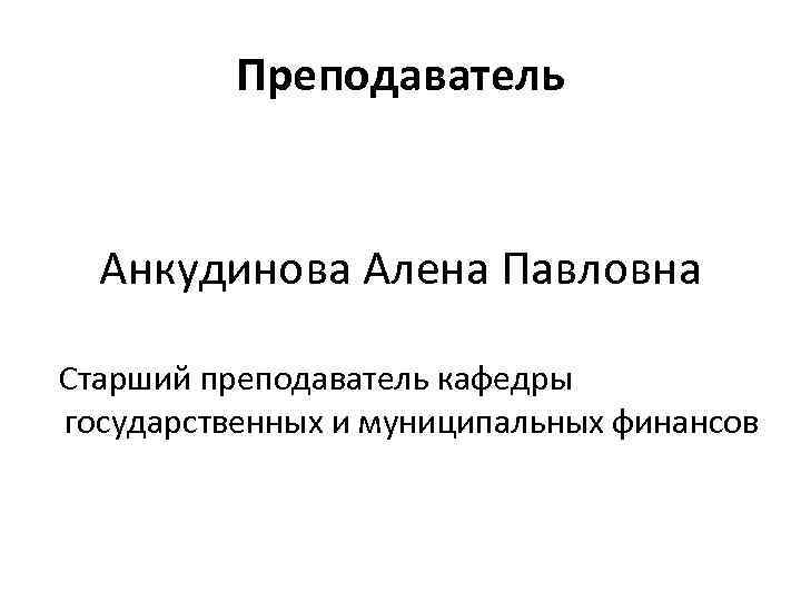 Преподаватель Анкудинова Алена Павловна Старший преподаватель кафедры государственных и муниципальных финансов 