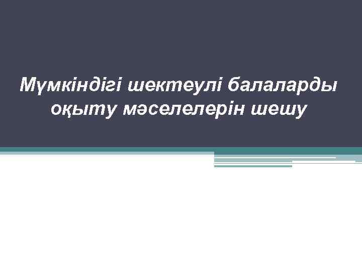 Мүмкіндігі шектеулі балаларды оқыту мәселелерін шешу 