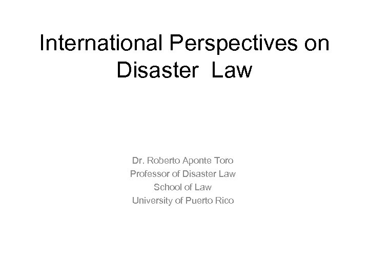 International Perspectives on Disaster Law Dr. Roberto Aponte Toro Professor of Disaster Law School
