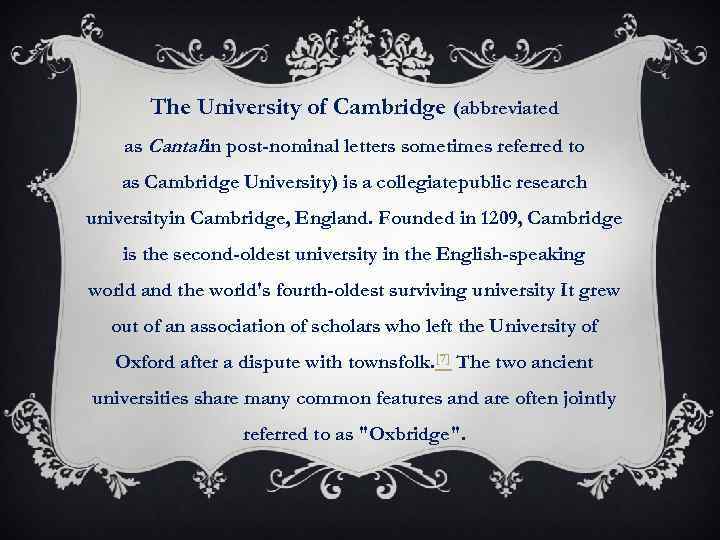 The University of Cambridge (abbreviated as Cantab in post-nominal letters sometimes referred to as