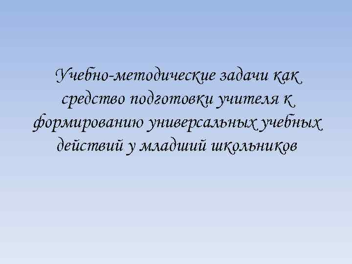 Учебно-методические задачи как средство подготовки учителя к формированию универсальных учебных действий у младший школьников