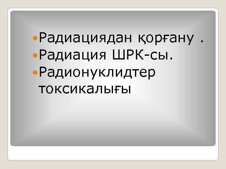  Радиациядан қорғану. Радиация ШРК-сы. Радионуклидтер токсикалығы 