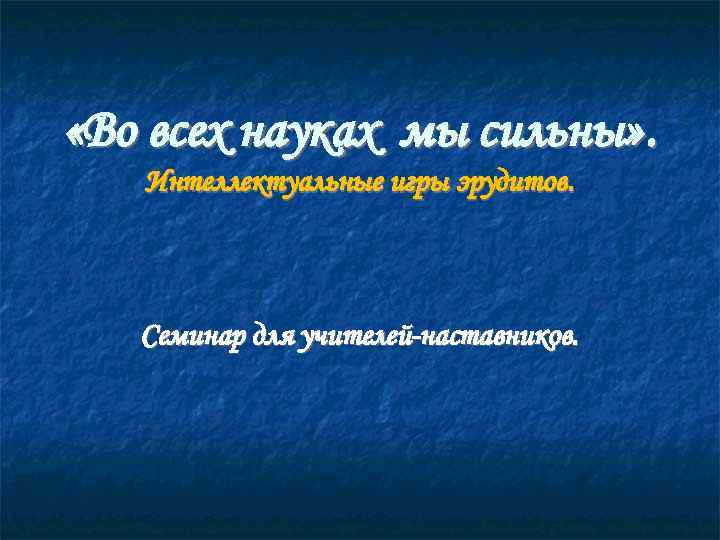  «Во всех науках мы сильны» . Интеллектуальные игры эрудитов. Семинар для учителей-наставников. 