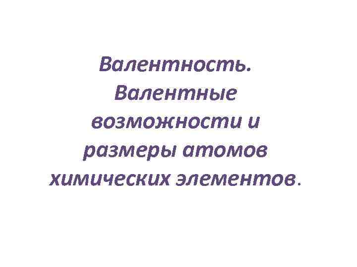 Валентность. Валентные возможности и размеры атомов химических элементов. 