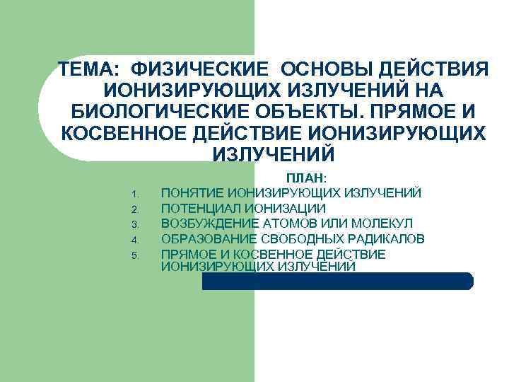 ТЕМА: ФИЗИЧЕСКИЕ ОСНОВЫ ДЕЙСТВИЯ ИОНИЗИРУЮЩИХ ИЗЛУЧЕНИЙ НА БИОЛОГИЧЕСКИЕ ОБЪЕКТЫ. ПРЯМОЕ И КОСВЕННОЕ ДЕЙСТВИЕ ИОНИЗИРУЮЩИХ