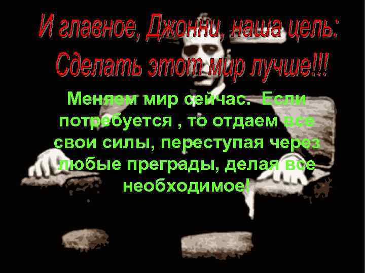 Меняем мир сейчас. Если потребуется , то отдаем все свои силы, переступая через любые