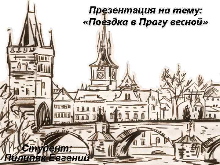 Презентация на тему: «Поездка в Прагу весной» Студент: Пилипяк Евгений 