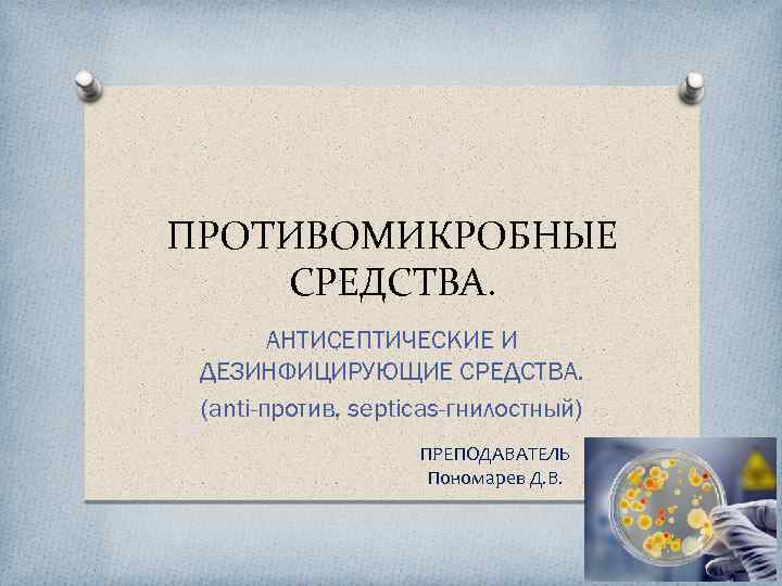 ПРОТИВОМИКРОБНЫЕ СРЕДСТВА. АНТИСЕПТИЧЕСКИЕ И ДЕЗИНФИЦИРУЮЩИЕ СРЕДСТВА. (anti-против, septicas-гнилостный) ПРЕПОДАВАТЕЛЬ Пономарев Д. В. 