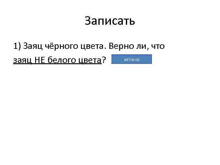 Записать 1) Заяц чёрного цвета. Верно ли, что истина заяц НЕ белого цвета? 