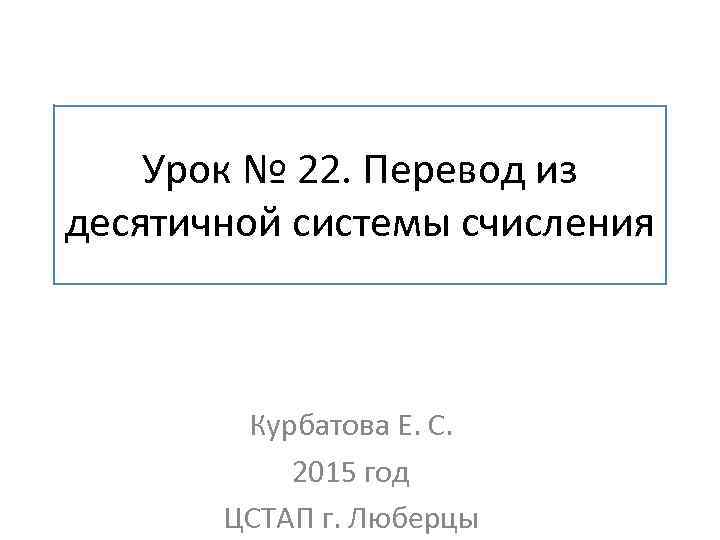 Урок № 22. Перевод из десятичной системы счисления Курбатова Е. С. 2015 год ЦСТАП