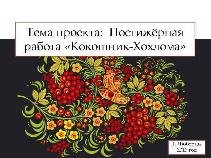 Тема проекта: Постижёрная работа «Кокошник-Хохлома» Г. Люберцы 2017 год 