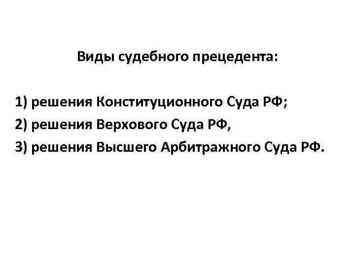 Виды судебного прецедента: 1) решения Конституционного Суда РФ; 2) решения Верхового Суда РФ, 3)