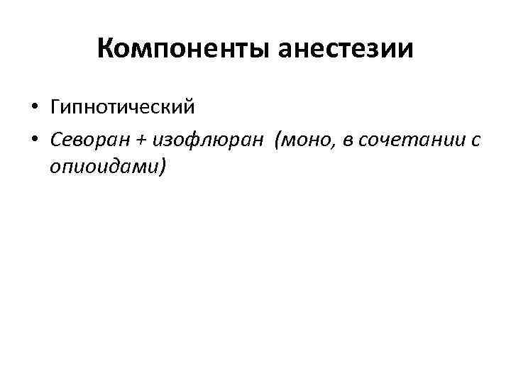 Компоненты анестезии • Гипнотический • Севоран + изофлюран (моно, в сочетании с опиоидами) 