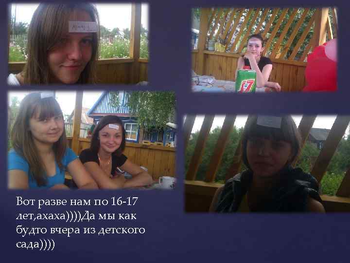 Вот разве нам по 16 -17 лет, ахаха))))Да мы как будто вчера из детского