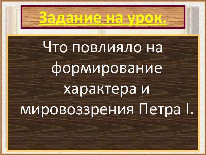 Задание на урок. Что повлияло на формирование характера и мировоззрения Петра I. 
