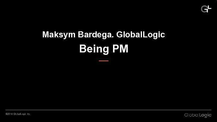 Maksym Bardega. Global. Logic Being PM © 2014 Global. Logic Inc 