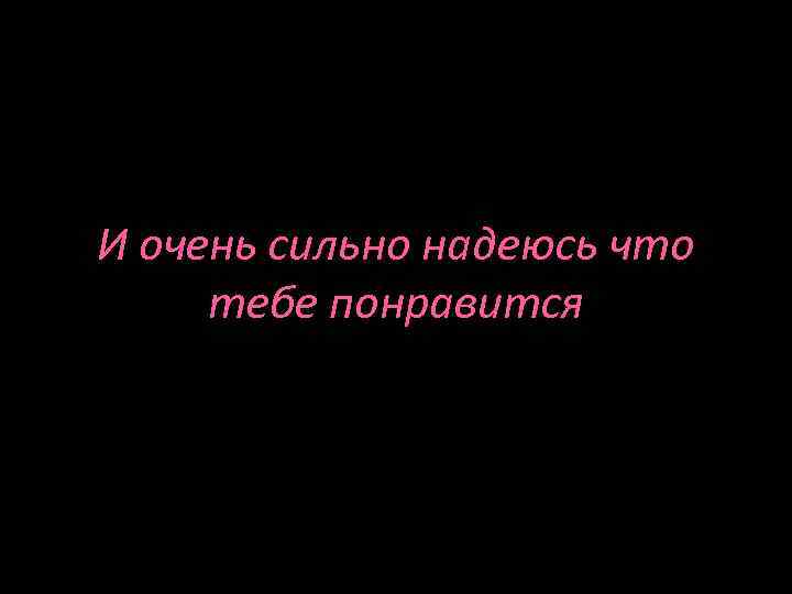 И очень сильно надеюсь что тебе понравится 