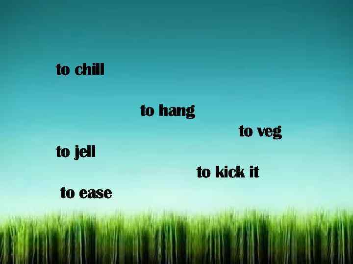 to chill to hang to veg to jell to kick it to ease 