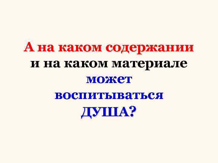 А на каком содержании и на каком материале может воспитываться ДУША? 