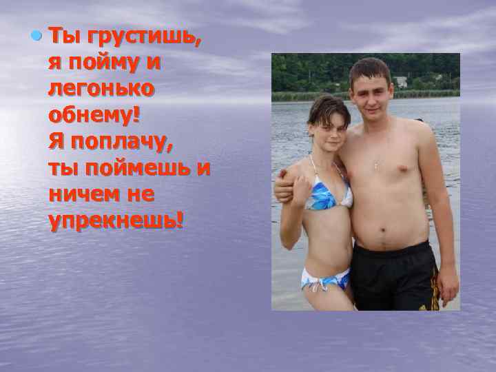  Ты грустишь, я пойму и легонько обнему! Я поплачу, ты поймешь и ничем